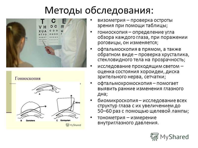 Методы обследования: визометрия – проверка остроты зрения при помощи таблицы; гониоскопия – определение угла обзора каждого глаза, при поражении роговицы, он изменяется; офтальмоскопия в прямом, а также обратном виде – проверка хрусталика, стекловидн