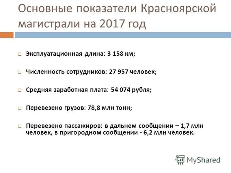 Основные показатели Красноярской магистрали на 2017 год Эксплуатационная длина : 3 158 км ; Численность сотрудников : 27 957 человек ; Средняя заработная плата : 54 074 рубля ; Перевезено грузов : 78,8 млн тонн ; Перевезено пассажиров : в дальнем соо