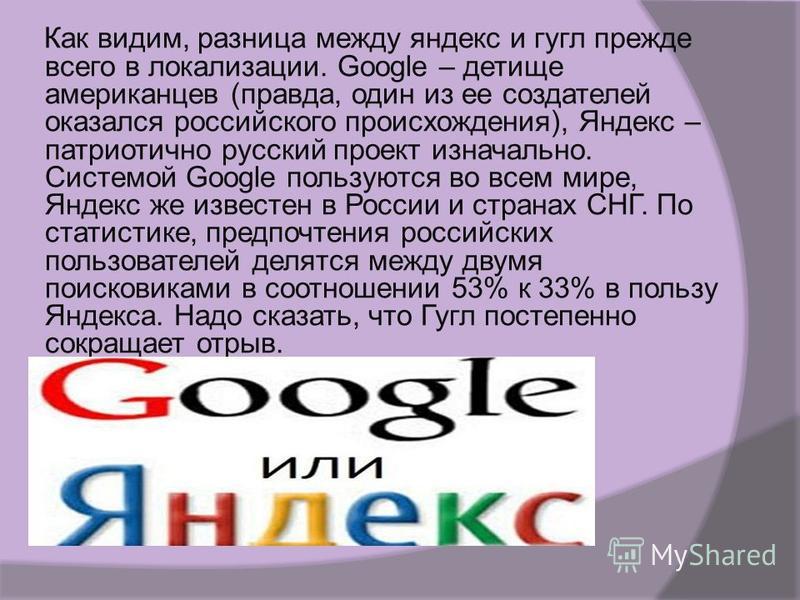 Как видим, разница между яндекс и гугл прежде всего в локализации. Google – детище американцев (правда, один из ее создателей оказался российского происхождения), Яндекс – патриотично русский проект изначально. Системой Google пользуются во всем мире