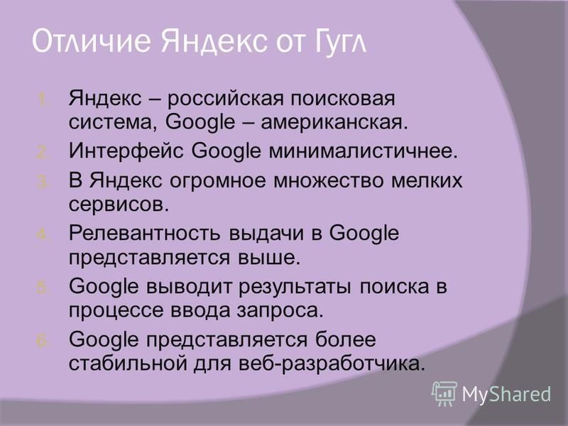Отличие Яндекс от Гугл 1. Яндекс – российская поисковая система, Google – американская. 2. Интерфейс Google минималистичнее. 3. В Яндекс огромное множество мелких сервисов. 4. Релевантность выдачи в Google представляется выше. 5. Google выводит резул