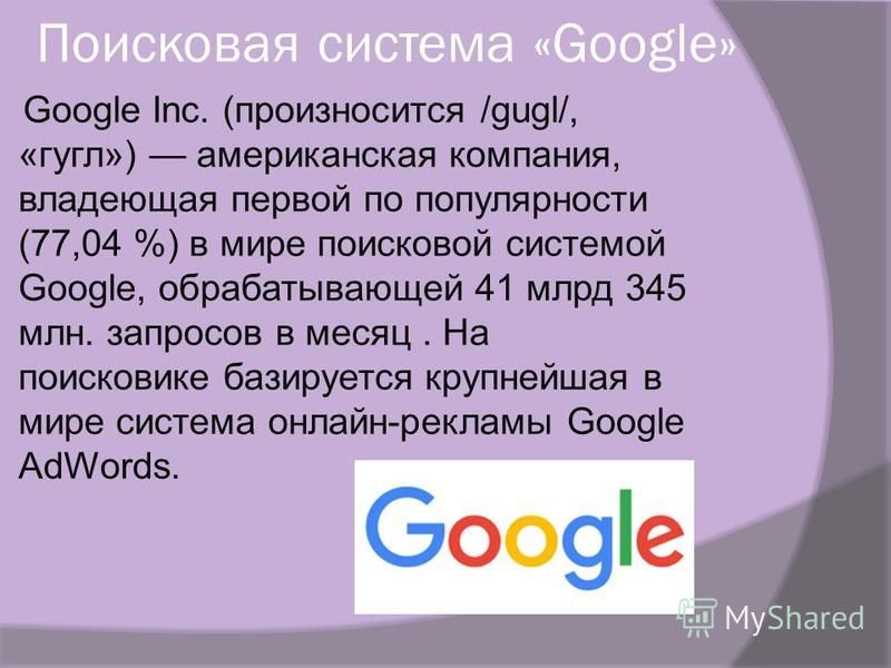Поисковая система «Google» Google Inc. (произносится /gugl/, «гугл») американская компания, владеющая первой по популярности (77,04 %) в мире поисковой системой Google, обрабатывающей 41 млрд 345 млн. запросов в месяц. На поисковике базируется крупне
