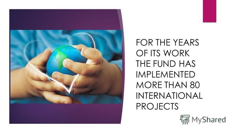 FOR THE YEARS OF ITS WORK THE FUND HAS IMPLEMENTED MORE THAN 80 INTERNATIONAL PROJECTS