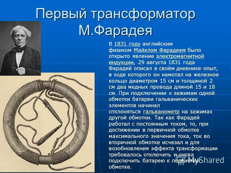 Первый трансформатор М.Фарадея В 1831 году английским физиком Майклом Фарадеем было открыто явление электромагнитной индукции, 29 августа 1831 года Фарадей описал в своём дневнике опыт, в ходе которого он намотал на железное кольцо диаметром 15 см и 