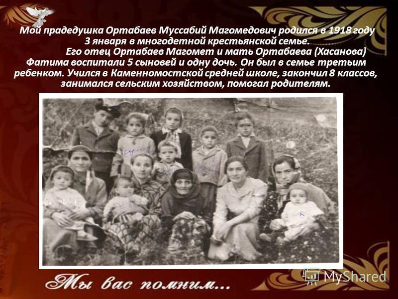 Мой прадедушка Ортабаев Муссабий Магомедович родился в 1918 году 3 января в многодетной крестьянской семье. Его отец Ортабаев Магомет и мать Ортабаева (Хасанова) Фатима воспитали 5 сыновей и одну дочь. Он был в семье третьим ребенком. Учился в Каменн