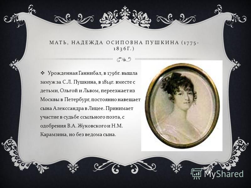 МАТЬ, НАДЕЖДА ОСИПОВНА ПУШКИНА (1775- 1836 Г.) Урожденная Ганнибал, в 1796 г. вышла замуж за С. Л. Пушкина, в 1814 г. вместе с детьми, Ольгой и Львом, переезжает из Москвы в Петербург, постоянно навещает сына Алекссандра в Лицее. Принимает участие в 