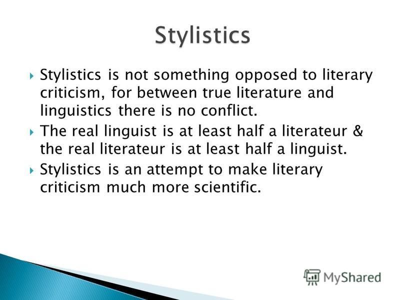 Stylistics is not something opposed to literary criticism, for between true literature and linguistics there is no conflict. The real linguist is at least half a literateur & the real literateur is at least half a linguist. Stylistics is an attempt t