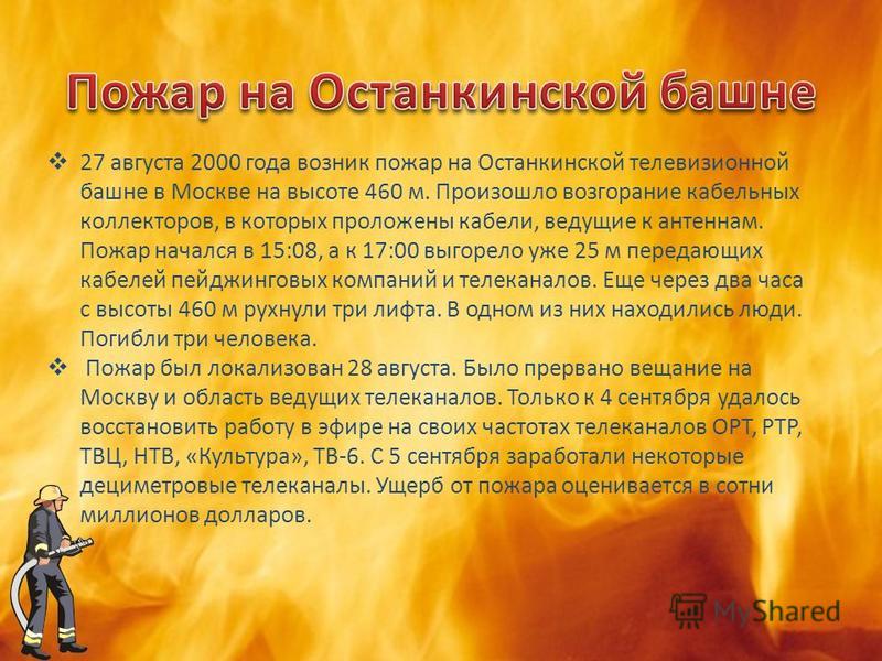 27 августа 2000 года возник пожар на Останкинской телевизионной башне в Москве на высоте 460 м. Произошло возгорание кабельных коллекторов, в которых проложены кабели, ведущие к антеннам. Пожар начался в 15:08, а к 17:00 выгорело уже 25 м передающих 