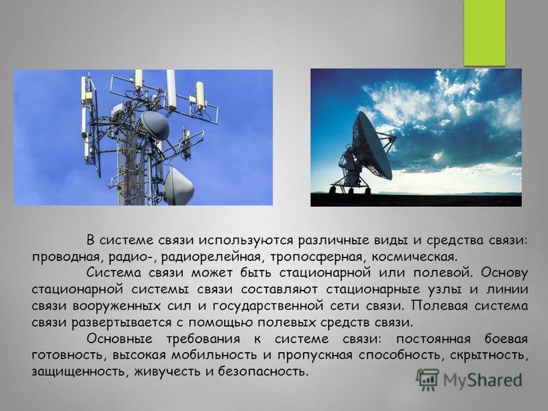 В системе связи используются различные виды и средства связи: проводная, радио-, радиорелейная, тропосферная, космическая. Система связи может быть стационарной или полевой. Основу стационарной системы связи составляют стационарные узлы и линии связи