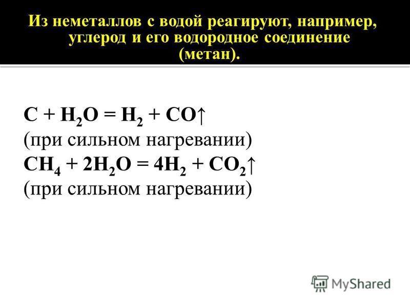Из неметаллов с водой реагируют, например, углерод и его водородное соединение (метан). C + H 2 O = H 2 + CO (при сильном нагревании) CH 4 + 2H 2 O = 4H 2 + CO 2 (при сильном нагревании)