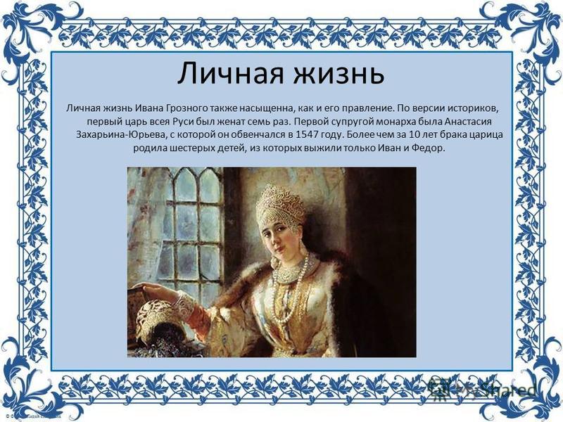 Личная жизнь Личная жизнь Ивана Грозного также насыщенна, как и его правление. По версии историков, первый царь всея Руси был женат семь раз. Первой супругой монарха была Анастасия Захарьина-Юрьева, с которой он обвенчался в 1547 году. Более чем за 1