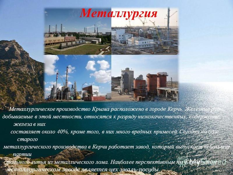 Металлургия Металлургическое производство Крыма расположено в городе Керчь. Железные руды, добываемые в этой местности, относятся к разряду низкокачественных, содержание железа в них составляет около 40%, кроме того, в них много вредных примесей. Сег