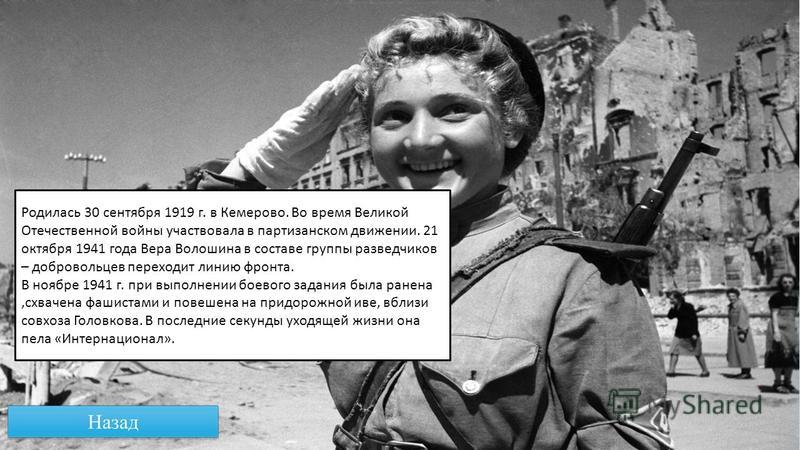 Родилась 30 сентября 1919 г. в Кемерово. Во время Великой Отечественной войны участвовала в партизанском движении. 21 октября 1941 года Вера Волошина в составе группы разведчиков – добровольцев переходит линию фронта. В ноябре 1941 г. при выполнении 