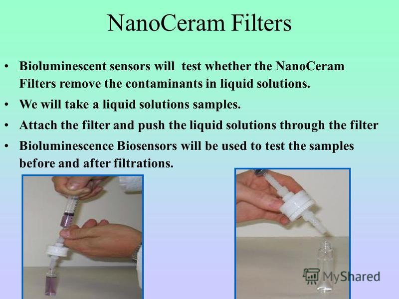 NanoCeram Filters Bioluminescent sensors will test whether the NanoCeram Filters remove the contaminants in liquid solutions. We will take a liquid solutions samples. Attach the filter and push the liquid solutions through the filter Bioluminescence 