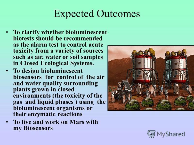 Expected Outcomes To clarify whether bioluminescent biotests should be recommended as the alarm test to control acute toxicity from a variety of sources such as air, water or soil samples in Closed Ecological Systems. To design bioluminescent biosens