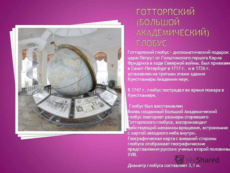 Готторпский глобус – дипломатический подарок царю Петру I от Голштинского герцога Карла Фридриха в ходе Северной войны. Был привезен в Санкт-Петербург в 1717 г. и в 1726 г. установлен на третьем этаже здания Кунсткамеры Академии наук. В 1747 г. глобу