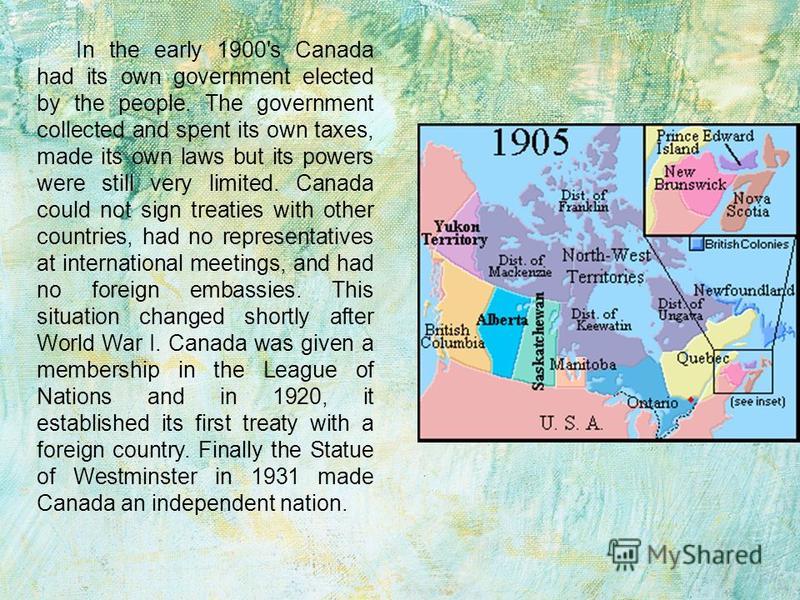 In the early 1900's Canada had its own government elected by the people. The government collected and spent its own taxes, made its own laws but its powers were still very limited. Canada could not sign treaties with other countries, had no represent