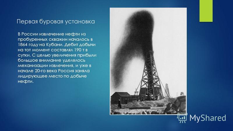 Первая буровая установка В России извлечение нефти из пробуренных скважин началось в 1864 году на Кубани. Дебит добычи на тот момент составлял 190 т в сутки. С целью увеличения прибыли большое внимание уделялось механизации извлечения, и уже в начале