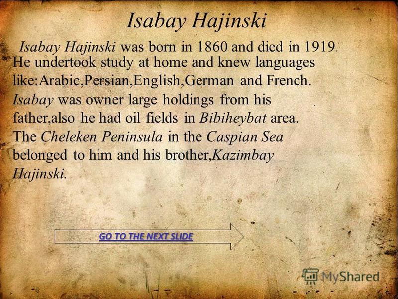 Isabay Hajinski Isabay Hajinski was born in 1860 and died in 1919. He undertook study at home and knew languages like : Arabic,Persian,English,German and French. Isabay was owner large holdings from his father,also he had oil fields in Bibiheybat are