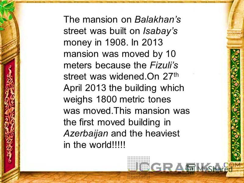 The mansion on Balakhans street was built on Isabays money in 1908. In 2013 mansion was moved by 10 meters because the Fizulis street was widened.On 27 th April 2013 the building which weighs 1800 metric tones was moved.This mansion was the first mov