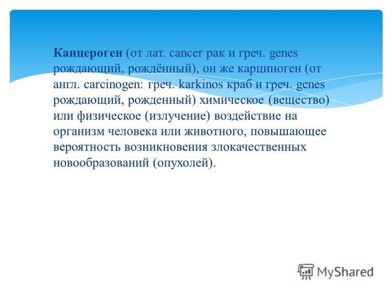 Канцероген (от лат. cancer рак и греч. genes рождающий, рождённый), он же карциноген (от англ. carcinogen: греч. karkinos краб и греч. genes рождающий, рожденный) химическое (вещество) или физическое (излучение) воздействие на организм человека или ж