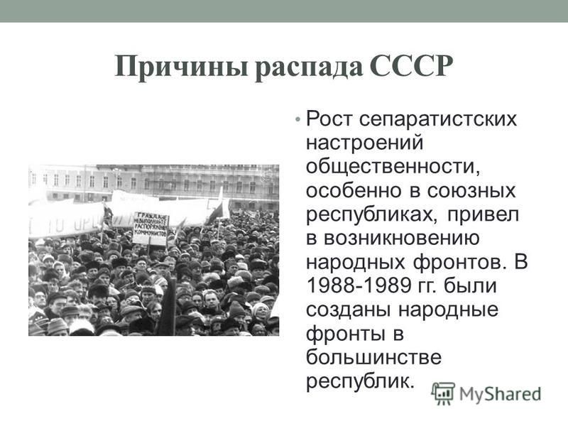 Причины распада СССР Рост сепаратистских настроений общественности, особенно в союзных республиках, привел в возникновению народных фронтов. В 1988-1989 гг. были созданы народные фронты в большинстве республик.