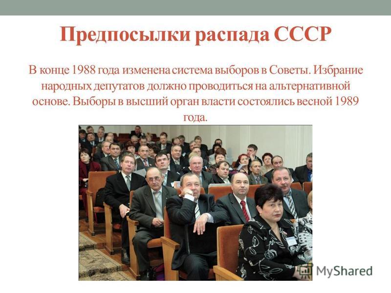 Предпосылки распада СССР В конце 1988 года изменена система выборов в Советы. Избрание народных депутатов должно проводиться на альтернативной основе. Выборы в высший орган власти состоялись весной 1989 года.