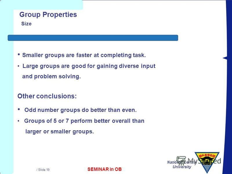 SEMINAR in OB National Central University / Slide 19 Group Properties Size Other conclusions: Odd number groups do better than even. Groups of 5 or 7 perform better overall than larger or smaller groups. Smaller groups are faster at completing task. 