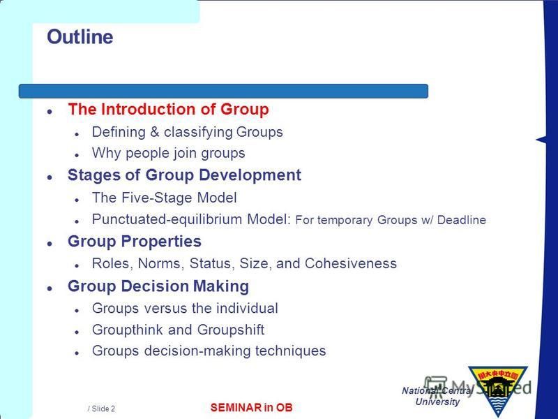 SEMINAR in OB National Central University / Slide 2 Outline l The Introduction of Group l Defining & classifying Groups l Why people join groups l Stages of Group Development l The Five-Stage Model l Punctuated-equilibrium Model: For temporary Groups