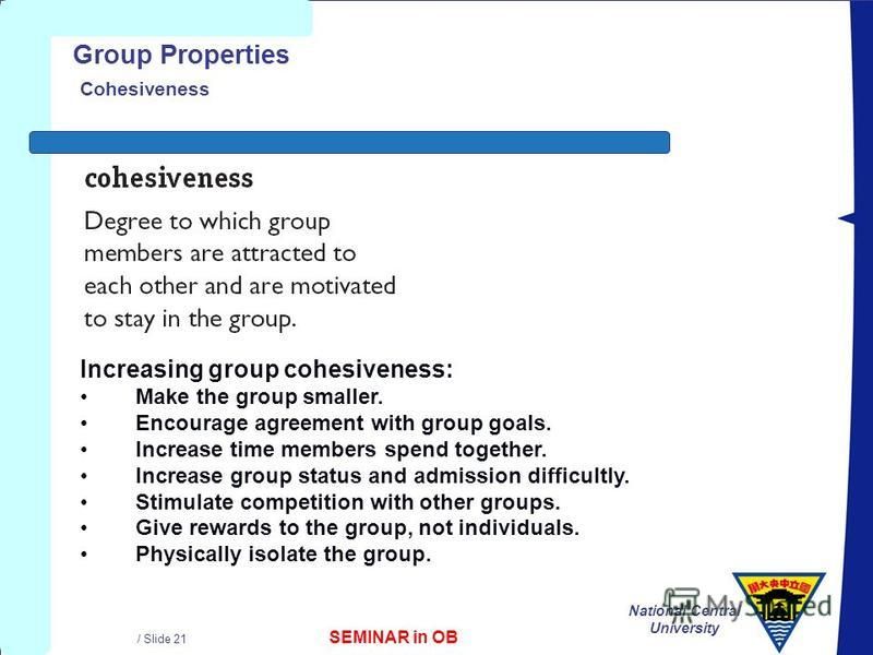 SEMINAR in OB National Central University / Slide 21 Group Properties Cohesiveness Increasing group cohesiveness: Make the group smaller. Encourage agreement with group goals. Increase time members spend together. Increase group status and admission 
