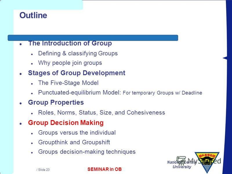 SEMINAR in OB National Central University / Slide 23 Outline l The Introduction of Group l Defining & classifying Groups l Why people join groups l Stages of Group Development l The Five-Stage Model l Punctuated-equilibrium Model: For temporary Group