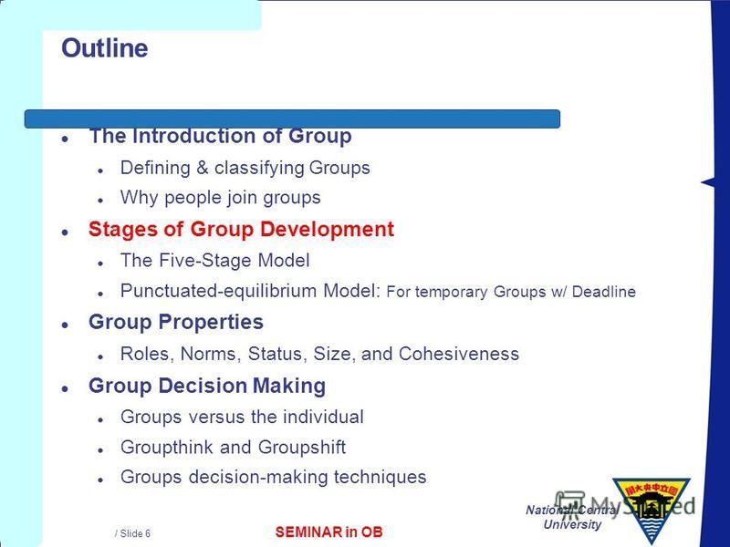 SEMINAR in OB National Central University / Slide 6 Outline l The Introduction of Group l Defining & classifying Groups l Why people join groups l Stages of Group Development l The Five-Stage Model l Punctuated-equilibrium Model: For temporary Groups
