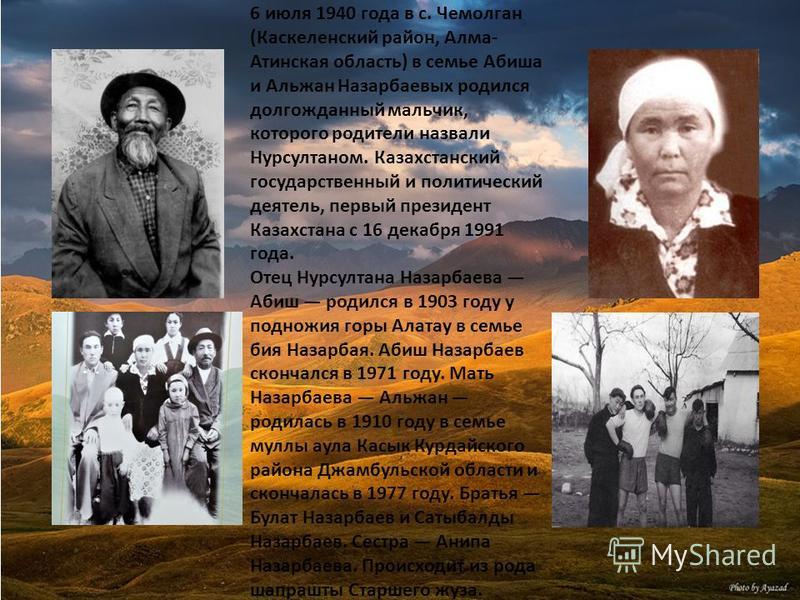 6 июля 1940 года в с. Чемолган (Каскеленский район, Алма- Атинская область) в семье Абиша и Альжан Назарбаевых родился долгожданный мальчик, которого родители назвали Нурсултаном. Казахстанский государственный и политический деятель, первый президент