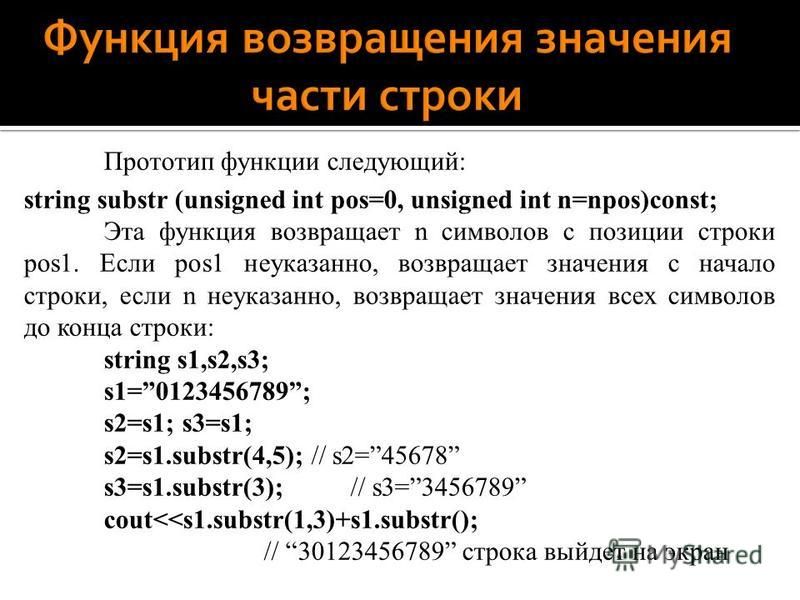 Прототип функции следующий: string substr (unsigned int pos=0, unsigned int n=npos)const; Эта функция возвращает n символов с позиции строки pos1. Если pos1 неуказанно, возвращает значения с начало строки, если n неуказанно, возвращает значения всех 