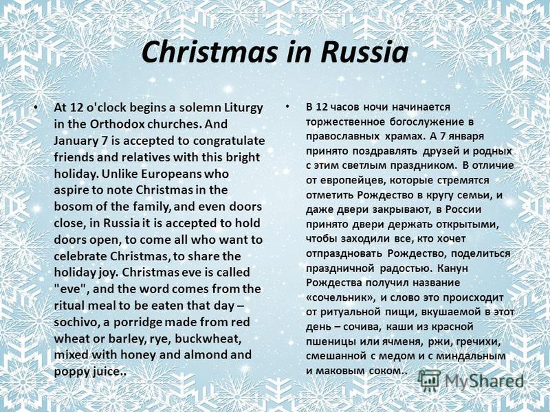 Christmas in Russia At 12 o'clock begins a solemn Liturgy in the Orthodox churches. And January 7 is accepted to congratulate friends and relatives with this bright holiday. Unlike Europeans who aspire to note Christmas in the bosom of the family, an