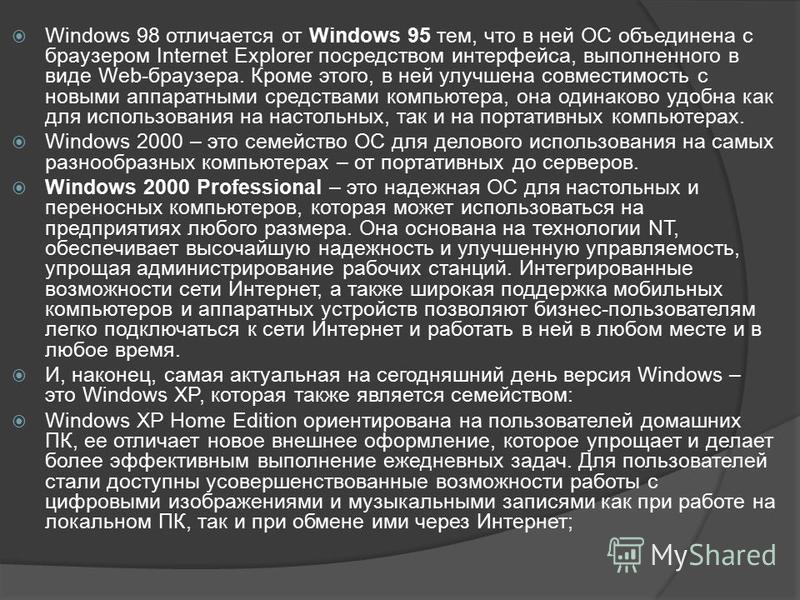 Windows 98 отличается от Windows 95 тем, что в ней ОС объединена с браузером Internet Explorer посредством интерфейса, выполненного в виде Web-браузера. Кроме этого, в ней улучшена совместимость с новыми аппаратными средствами компьютера, она одинако