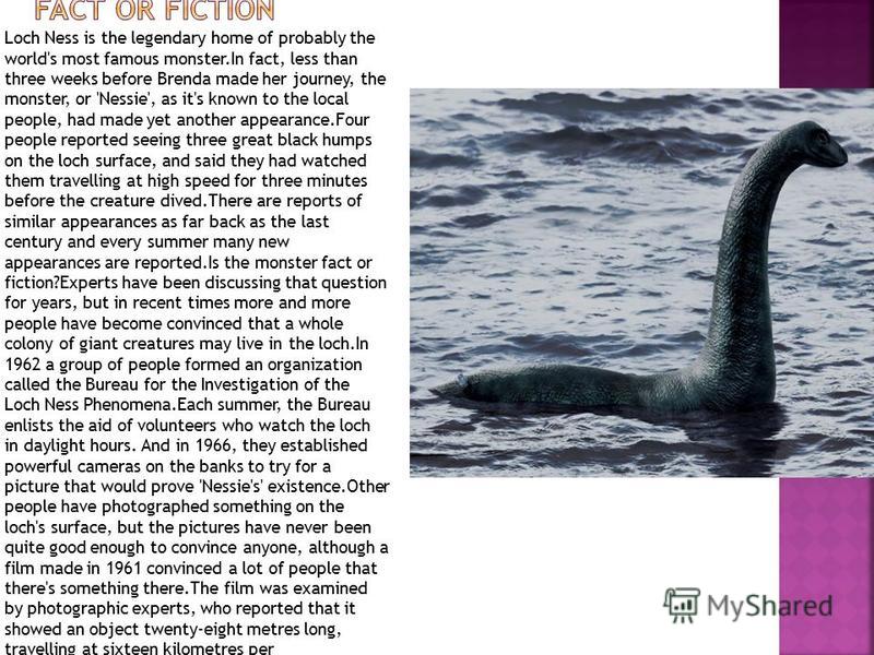 Loch Ness is the legendary home of probably the world's most famous monster.In fact, less than three weeks before Brenda made her journey, the monster, or 'Nessie', as it's known to the local people, had made yet another appearance.Four people report