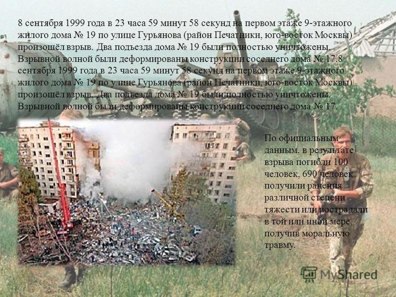 8 сентября 1999 года в 23 часа 59 минут 58 секунд на первом этаже 9-этажного жилого дома 19 по улице Гурьянова (район Печатники, юго-восток Москвы) произошёл взрыв. Два подъезда дома 19 были полностью уничтожены. Взрывной волной были деформированы ко
