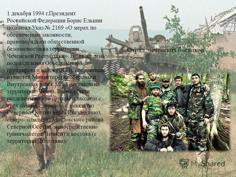 1 декабря 1994 г.Президент Российской Федерации Борис Ельцин подписал Указ 2169 «О мерах по обеспечению законности, правопорядка и общественной безопасности на территории Чеченской Республики». В тот же день подразделения Объединённой группировки вой