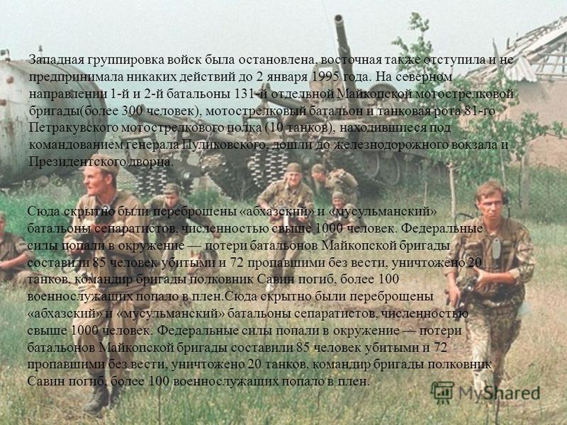 Западная группировка войск была остановлена, восточная также отступила и не предпринимала никаких действий до 2 января 1995 года. На северном направлении 1-й и 2-й батальоны 131-й отдельной Майкопской мотострелковой бригады(более 300 человек), мотост