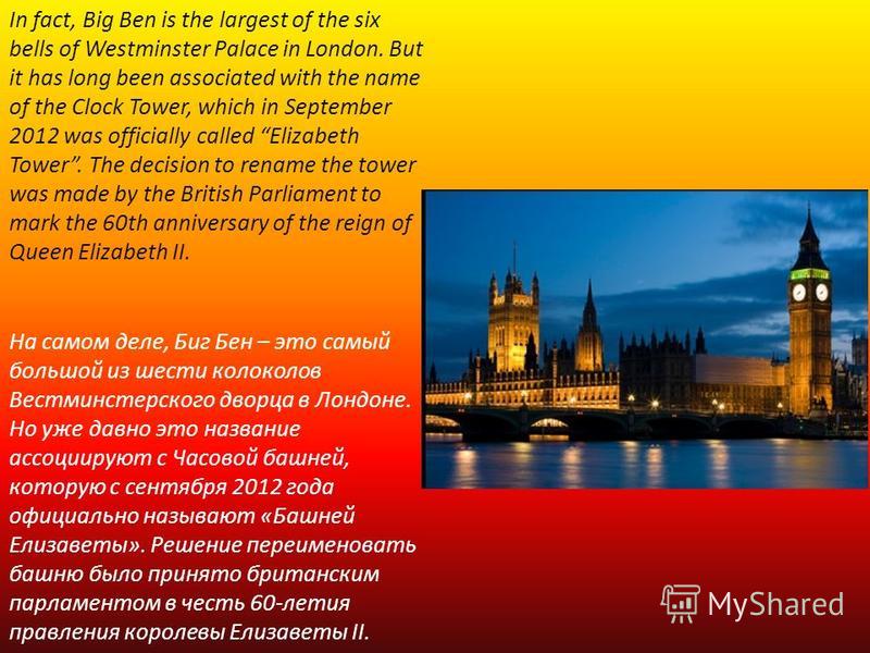 In fact, Big Ben is the largest of the six bells of Westminster Palace in London. But it has long been associated with the name of the Clock Tower, which in September 2012 was officially called Elizabeth Tower. The decision to rename the tower was ma