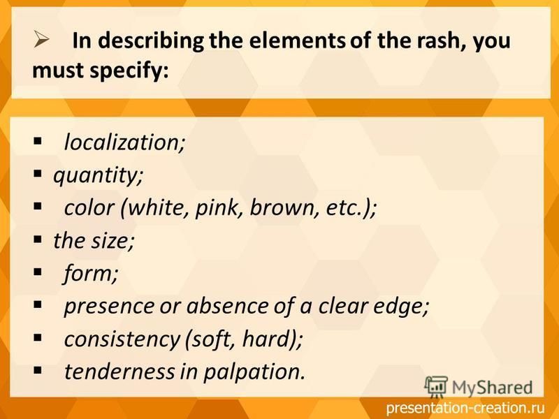 localization; quantity; color (white, pink, brown, etc.); the size; form; presence or absence of a clear edge; consistency (soft, hard); tenderness in palpation. In describing the elements of the rash, you must specify: