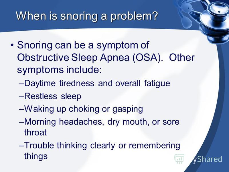When is snoring a problem? Snoring can be a symptom of Obstructive Sleep Apnea (OSA). Other symptoms include: –Daytime tiredness and overall fatigue –Restless sleep –Waking up choking or gasping –Morning headaches, dry mouth, or sore throat –Trouble 