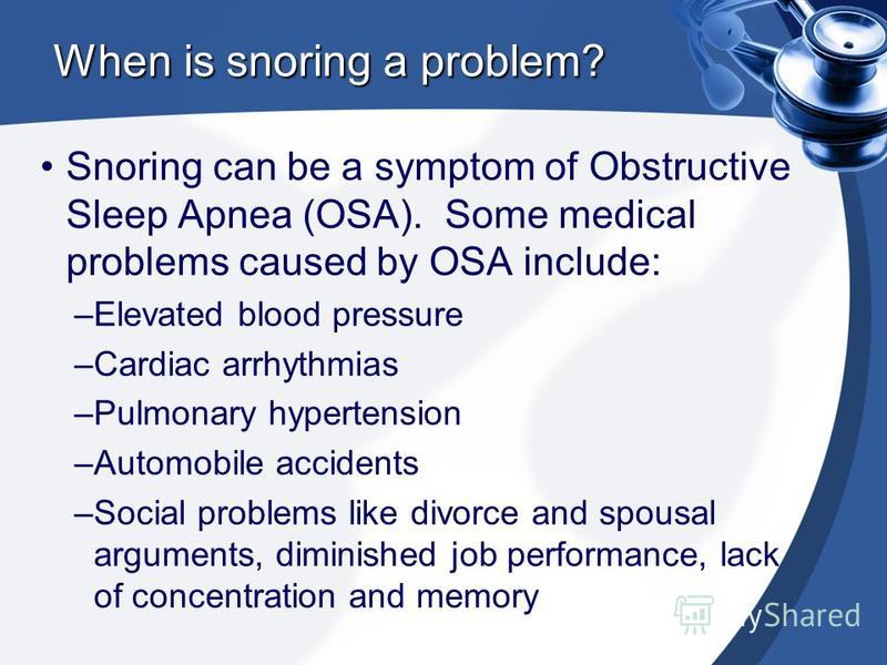 When is snoring a problem? Snoring can be a symptom of Obstructive Sleep Apnea (OSA). Some medical problems caused by OSA include: –Elevated blood pressure –Cardiac arrhythmias –Pulmonary hypertension –Automobile accidents –Social problems like divor