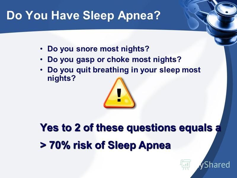 Do you snore most nights? Do you gasp or choke most nights? Do you quit breathing in your sleep most nights? Yes to 2 of these questions equals a > 70% risk of Sleep Apnea Do You Have Sleep Apnea?
