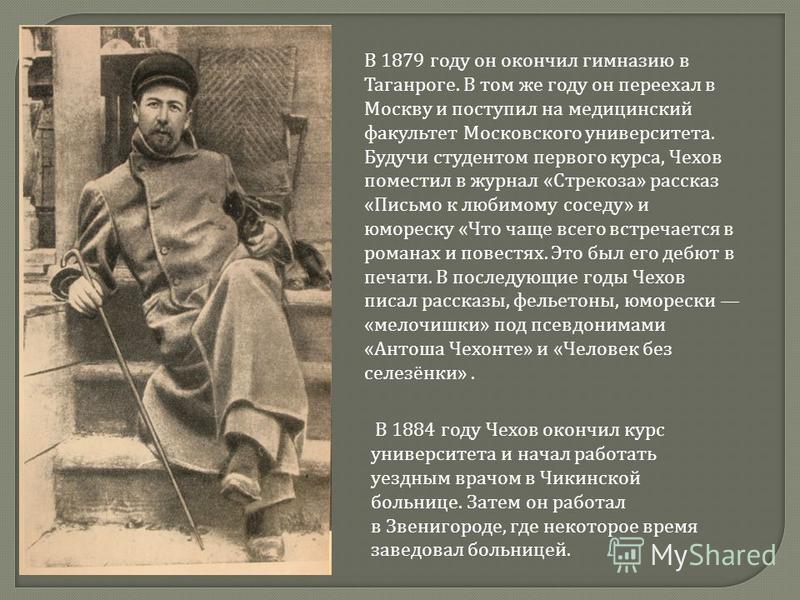 В 1879 году он окончил гимназию в Таганроге. В том же году он переехал в Москву и поступил на медицинский факультет Московского университета. Будучи студентом первого курса, Чехов поместил в журнал «Стрекоза» рассказ «Письмо к любимому соседу» и юмор