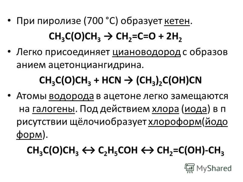 При пиролизе (700 °C) образует кетен. CH 3 C(O)CH 3 CH 2 =C=O + 2H 2 Легко присоединяет циановодород с образованием ацетонциангидрина. CH 3 C(O)CH 3 + HCN (CH 3 ) 2 C(OH)CN Атомы водорода в ацетоне легко замещаются на галогены. Под действием хлора (и