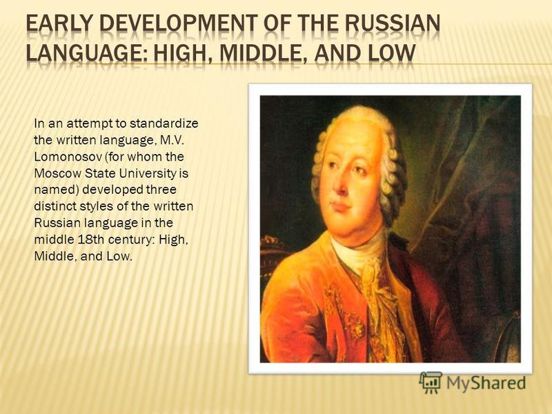In an attempt to standardize the written language, M.V. Lomonosov (for whom the Moscow State University is named) developed three distinct styles of the written Russian language in the middle 18th century: High, Middle, and Low.