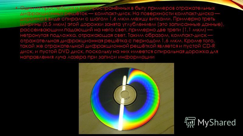 Один из простейших и распространённых в быту примеров отражательных дифракционных решёток компакт-диск. На поверхности компакт-диска дорожка в виде спирали с шагом 1,6 мкм между витками. Примерно треть ширины (0,5 мкм) этой дорожки занята углублением