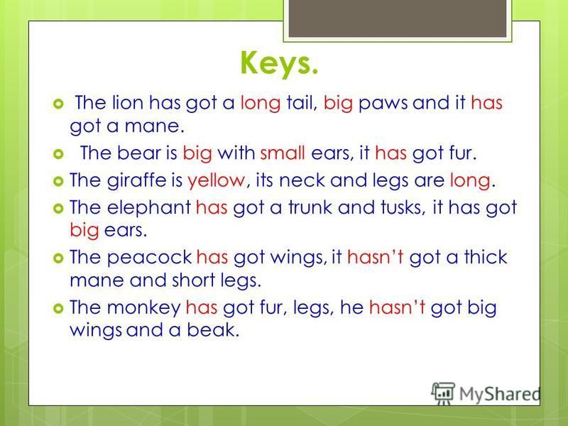 Keys. The lion has got a long tail, big paws and it has got a mane. The bear is big with small ears, it has got fur. The giraffe is yellow, its neck and legs are long. The elephant has got a trunk and tusks, it has got big ears. The peacock has got w