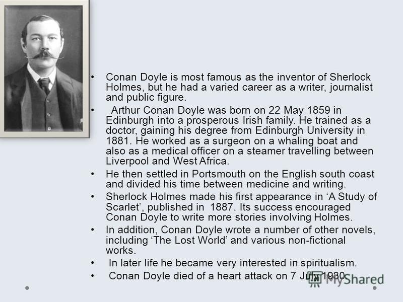 Conan Doyle is most famous as the inventor of Sherlock Holmes, but he had a varied career as a writer, journalist and public figure. Arthur Conan Doyle was born on 22 May 1859 in Edinburgh into a prosperous Irish family. He trained as a doctor, gaini